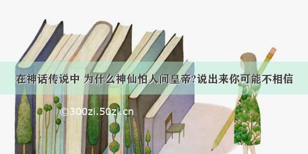 在神话传说中 为什么神仙怕人间皇帝?说出来你可能不相信