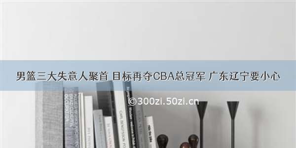 男篮三大失意人聚首 目标再夺CBA总冠军 广东辽宁要小心