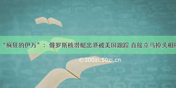 “疯狂的伊万”：俄罗斯核潜艇出港被美国跟踪 直接立马掉头相撞