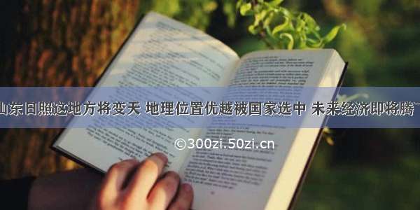 山东日照这地方将变天 地理位置优越被国家选中 未来经济即将腾飞