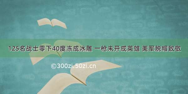 125名战士零下40度冻成冰雕 一枪未开成英雄 美军脱帽致敬