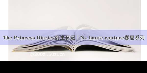 The Princess Diaries公主日记︱N+ haute couture春夏系列