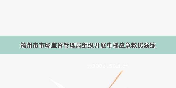 赣州市市场监督管理局组织开展电梯应急救援演练