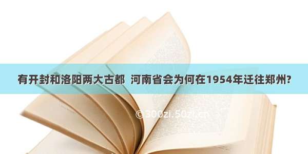 有开封和洛阳两大古都  河南省会为何在1954年迁往郑州?