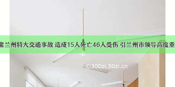 甘肃兰州特大交通事故 造成15人死亡46人受伤 引兰州市领导高度重视！