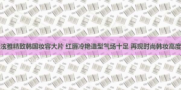 泫雅精致韩国妆容大片 红唇冷艳造型气场十足 再现时尚韩妆高度