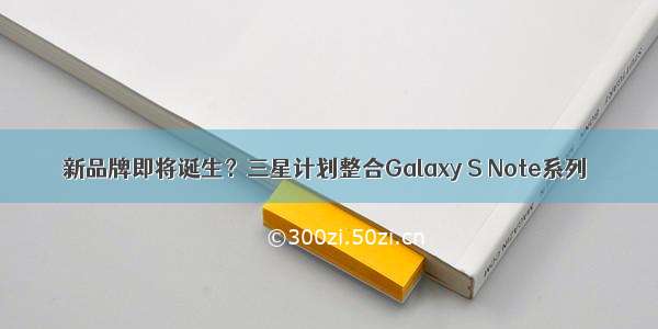 新品牌即将诞生？三星计划整合Galaxy S Note系列