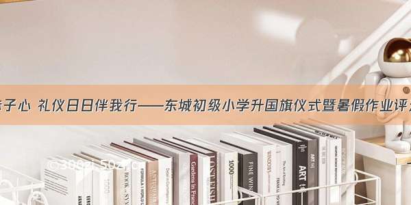 国旗飘飘赤子心 礼仪日日伴我行——东城初级小学升国旗仪式暨暑假作业评选颁奖仪式