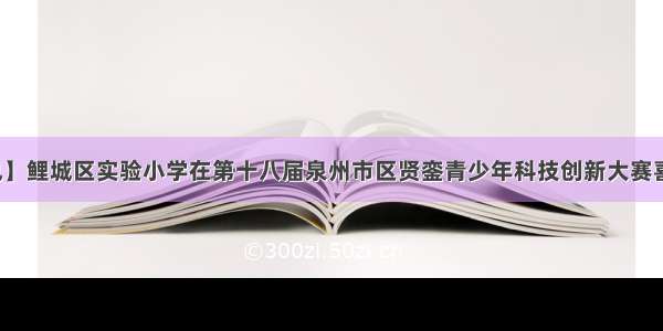 【喜讯】鲤城区实验小学在第十八届泉州市区贤銮青少年科技创新大赛喜获佳绩