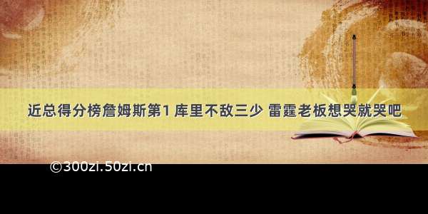 近总得分榜詹姆斯第1 库里不敌三少 雷霆老板想哭就哭吧