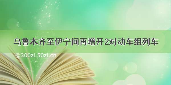 乌鲁木齐至伊宁间再增开2对动车组列车