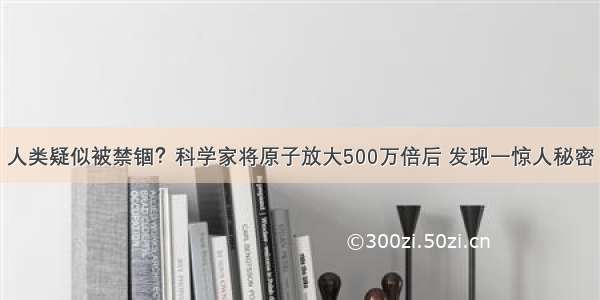 人类疑似被禁锢？科学家将原子放大500万倍后 发现一惊人秘密