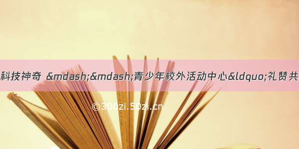 走进科普馆  感受科技神奇 &mdash;&mdash;青少年校外活动中心&ldquo;礼赞共和国 智慧新生活