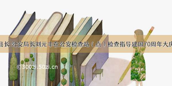 静乐县副县长 公安局长刘元丰在公安检查站（点）检查指导建国70周年大庆安保工作