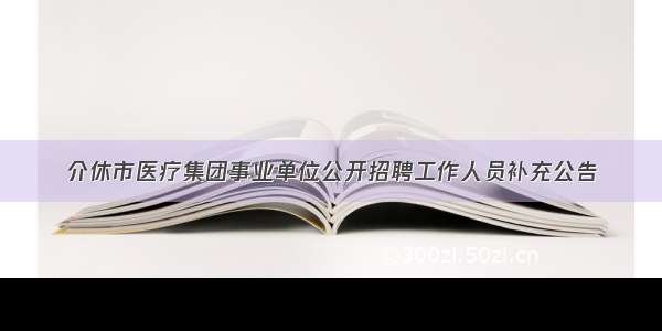 介休市医疗集团事业单位公开招聘工作人员补充公告