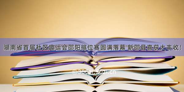 湖南省首届社区趣运会邵阳排位赛圆满落幕 新邵县喜获大丰收！