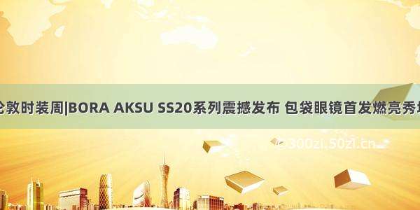 伦敦时装周|BORA AKSU SS20系列震撼发布 包袋眼镜首发燃亮秀场