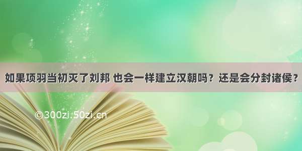 如果项羽当初灭了刘邦 也会一样建立汉朝吗？还是会分封诸侯？