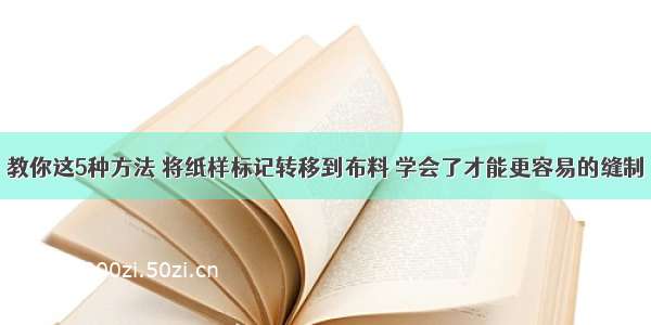 教你这5种方法 将纸样标记转移到布料 学会了才能更容易的缝制