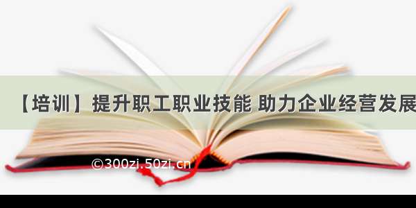 【培训】提升职工职业技能 助力企业经营发展