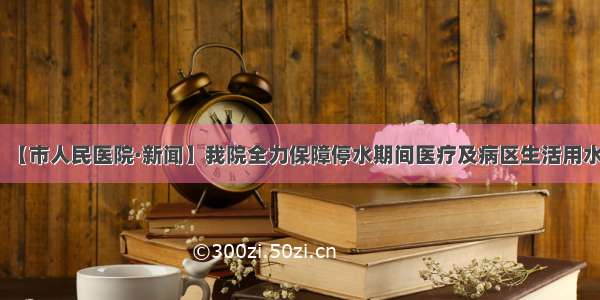 【市人民医院·新闻】我院全力保障停水期间医疗及病区生活用水