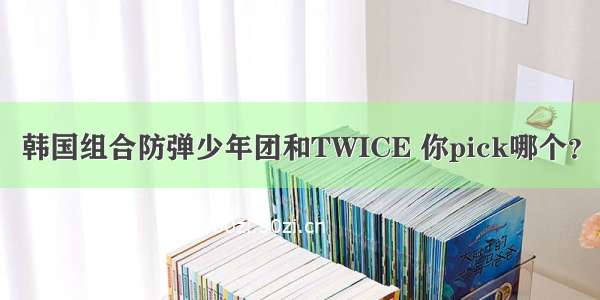 韩国组合防弹少年团和TWICE 你pick哪个？