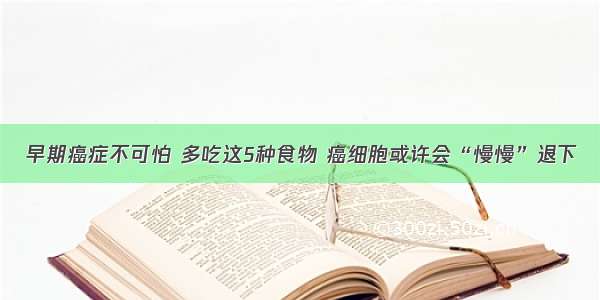 早期癌症不可怕 多吃这5种食物 癌细胞或许会“慢慢”退下