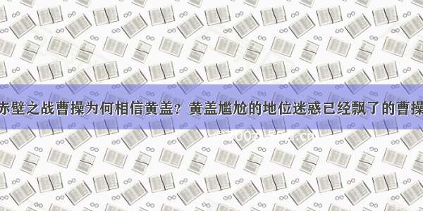 赤壁之战曹操为何相信黄盖？黄盖尴尬的地位迷惑已经飘了的曹操！