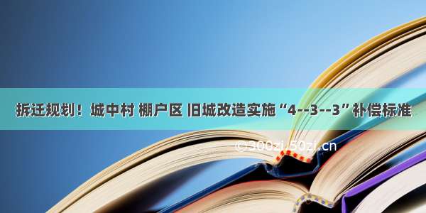 拆迁规划！城中村 棚户区 旧城改造实施“4--3--3”补偿标准