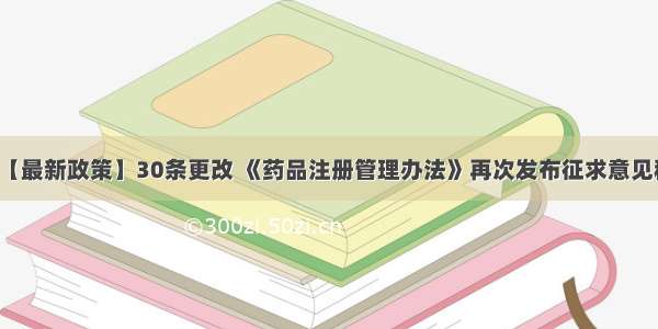 【最新政策】30条更改 《药品注册管理办法》再次发布征求意见稿