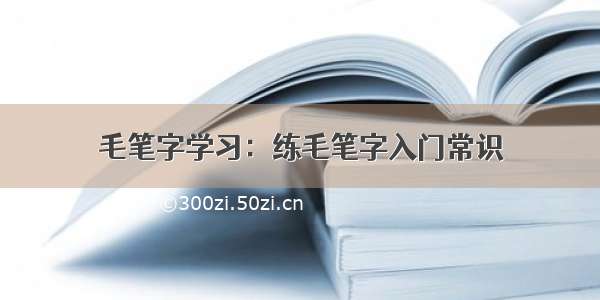 毛笔字学习：练毛笔字入门常识