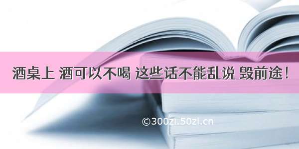 酒桌上 酒可以不喝 这些话不能乱说 毁前途！