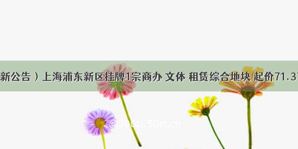 （最新公告）上海浦东新区挂牌1宗商办 文体 租赁综合地块 起价71.37亿元