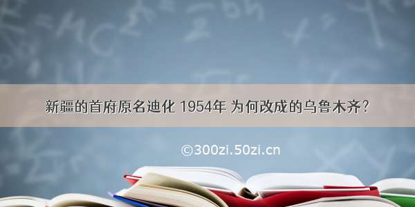 新疆的首府原名迪化 1954年 为何改成的乌鲁木齐？