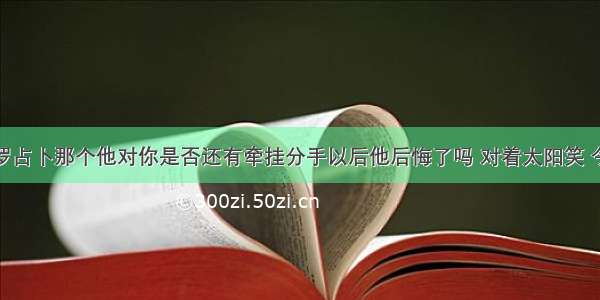 塔罗占卜那个他对你是否还有牵挂分手以后他后悔了吗 对着太阳笑 今天