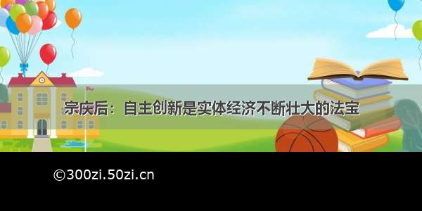 宗庆后：自主创新是实体经济不断壮大的法宝