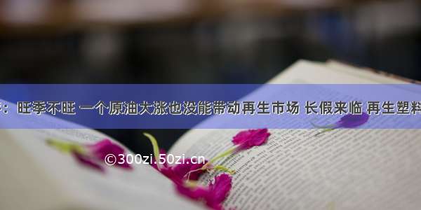 再生塑料周评：旺季不旺 一个原油大涨也没能带动再生市场 长假来临 再生塑料能否&ldquo;