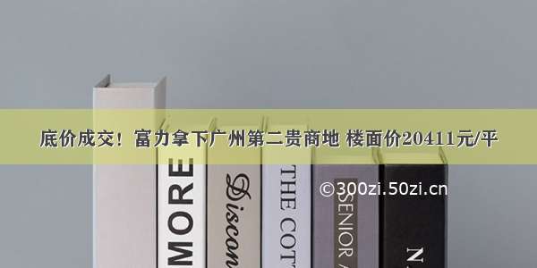 底价成交！富力拿下广州第二贵商地 楼面价20411元/平