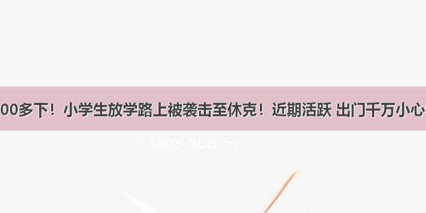 围攻100多下！小学生放学路上被袭击至休克！近期活跃 出门千万小心它……