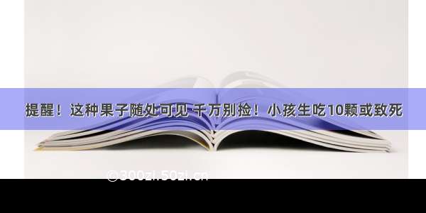 提醒！这种果子随处可见 千万别捡！小孩生吃10颗或致死