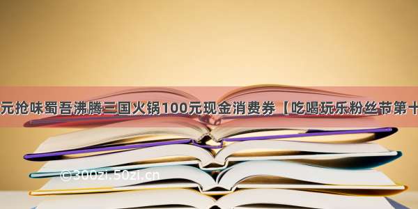 9.9元抢味蜀吾沸腾三国火锅100元现金消费券【吃喝玩乐粉丝节第十期】