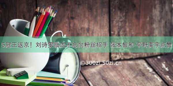 5冠王返京！刘诗雯临走不忘向粉丝招手 张本智和 平野美宇点赞