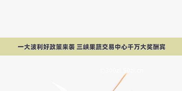 一大波利好政策来袭 三峡果蔬交易中心千万大奖酬宾