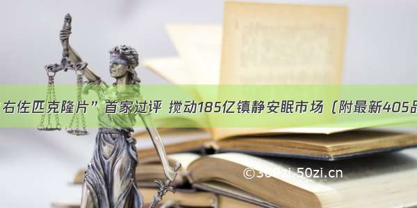 天士力“右佐匹克隆片”首家过评 搅动185亿镇静安眠市场（附最新405品规统计）