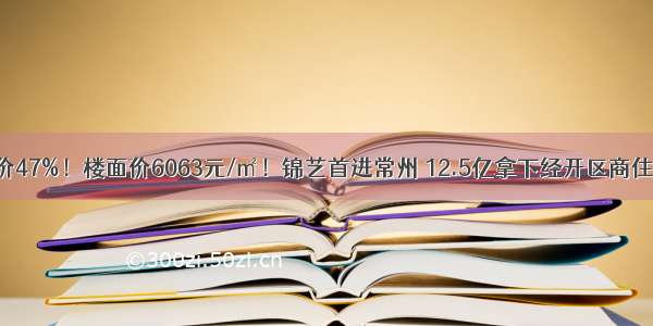 溢价47%！楼面价6063元/㎡！锦艺首进常州 12.5亿拿下经开区商住地