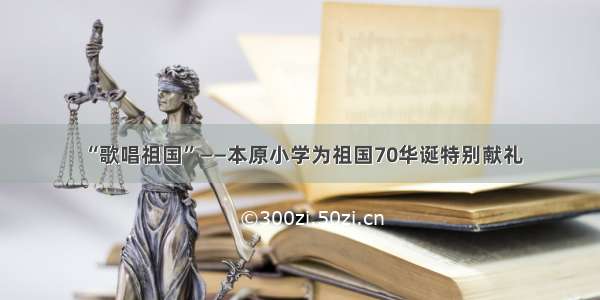 “歌唱祖国”——本原小学为祖国70华诞特别献礼