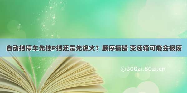 自动挡停车先挂P挡还是先熄火？顺序搞错 变速箱可能会报废