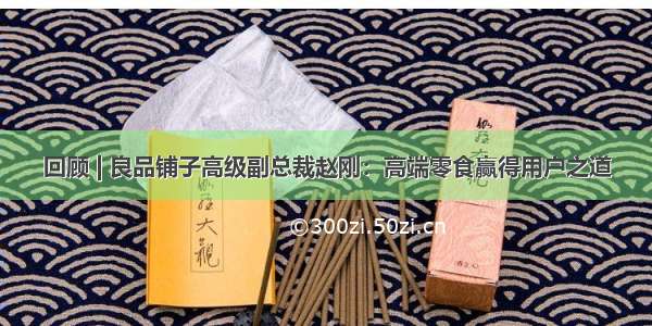 回顾 | 良品铺子高级副总裁赵刚：高端零食赢得用户之道