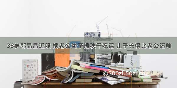 38岁郭晶晶近照 携老公幼子插秧干农活 儿子长得比老公还帅