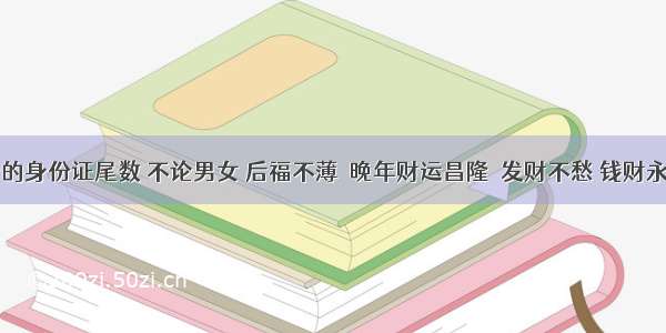 万里挑一的身份证尾数 不论男女 后福不薄  晚年财运昌隆  发财不愁 钱财永不缺！！​